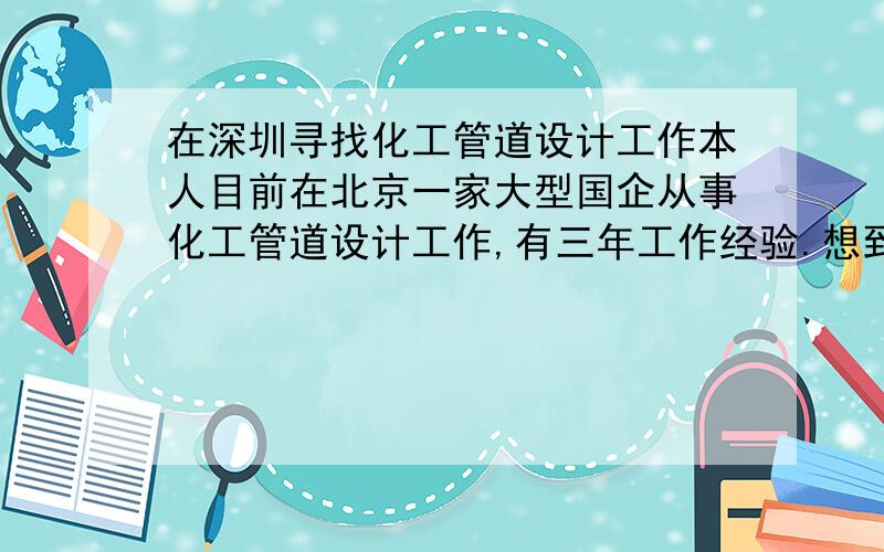 在深圳寻找化工管道设计工作本人目前在北京一家大型国企从事化工管道设计工作,有三年工作经验.想到深圳工作,原因是女朋友在深圳,她已经在深圳工作很多年,取得深圳户口.如果我去深圳,