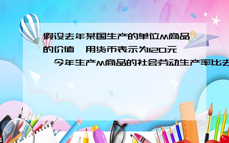 假设去年某国生产的单位M商品的价值,用货币表示为120元,今年生产M商品的社会劳动生产率比去年提高了20%,同时该国代售商品价格总额增加了50%,单位货币平均流通速度由5次提高到6次,而货币