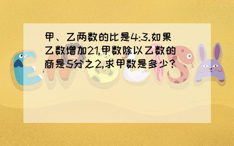 甲、乙两数的比是4:3.如果乙数增加21,甲数除以乙数的商是5分之2,求甲数是多少?