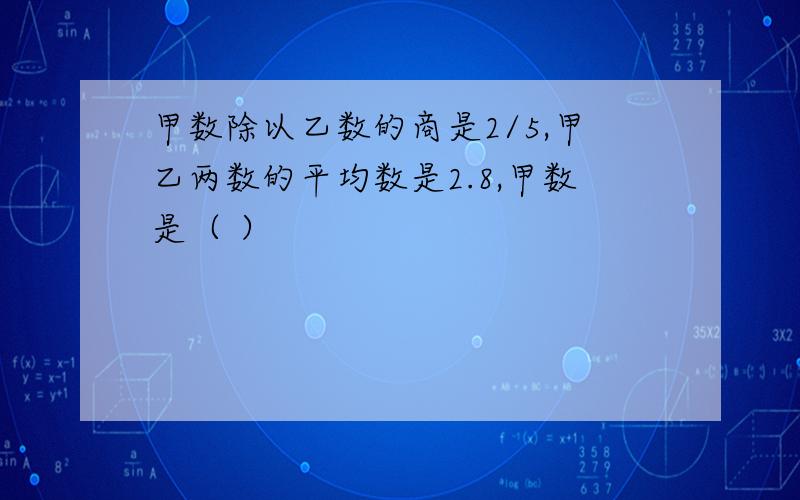 甲数除以乙数的商是2/5,甲乙两数的平均数是2.8,甲数是（ ）