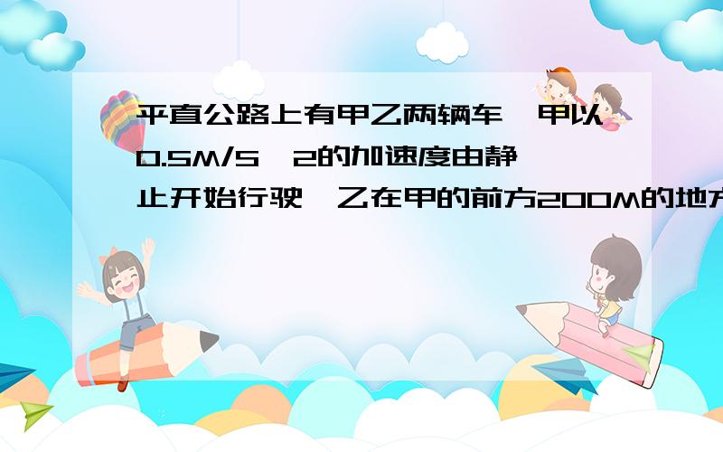 平直公路上有甲乙两辆车,甲以0.5M/S^2的加速度由静止开始行驶,乙在甲的前方200M的地方以5/S^2的速度做同方向的匀速运动求1.甲何时追上乙?甲追上乙时的速度为多大?此时甲离出发点多远?2.在