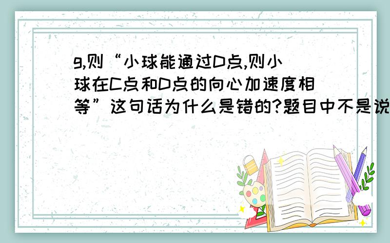 g,则“小球能通过D点,则小球在C点和D点的向心加速度相等”这句话为什么是错的?题目中不是说无能量损失进入BCD则这段v相等.根据牛二定律推出向心加速度相等.难道是方向不同?若小球到达D