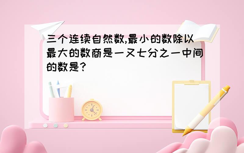 三个连续自然数,最小的数除以最大的数商是一又七分之一中间的数是?