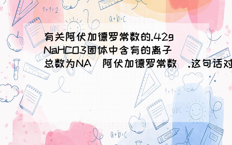 有关阿伏加德罗常数的.42gNaHCO3固体中含有的离子总数为NA（阿伏加德罗常数）.这句话对吗?固体里面有离子吗?还是只有溶液里有?谁能给个很正确的，我们的题上说是对的，我有点怀疑，现在