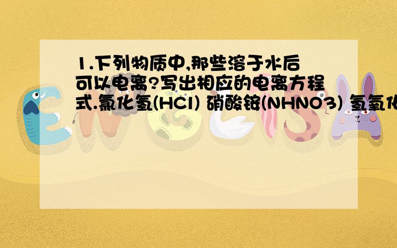 1.下列物质中,那些溶于水后可以电离?写出相应的电离方程式.氯化氢(HCl) 硝酸铵(NHNO3) 氢氧化钡[Ba(OH)2] 葡萄糖(C6H12O6) 硝酸银(AgNO3) 氯化钡(BaCl2)明矾[KAl(SO4)2•12H2O]（一种可溶性硫酸盐）2.把