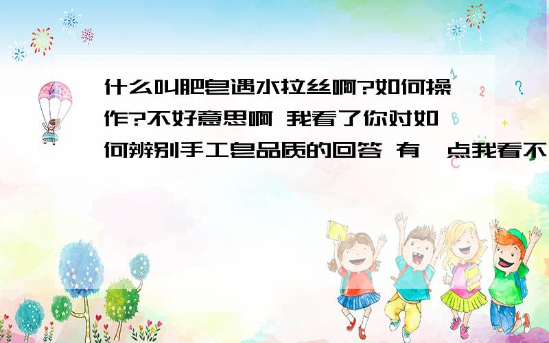 什么叫肥皂遇水拉丝啊?如何操作?不好意思啊 我看了你对如何辨别手工皂品质的回答 有一点我看不大明白 那就是什么叫肥皂遇水拉丝啊?是淋水后用手指轻按再提起看是否有拉丝现象吗?还是