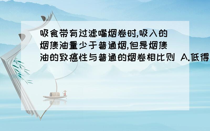 吸食带有过滤嘴烟卷时,吸入的烟焦油量少于普通烟,但是烟焦油的致癌性与普通的烟卷相比则 A.低得多 B.车不多 C.高得多 D.完全一样