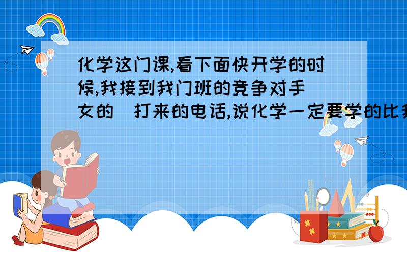 化学这门课,看下面快开学的时候,我接到我门班的竞争对手（女的）打来的电话,说化学一定要学的比我好,我当时没说什么,可是现在一做化学题心里就担心、烦!而且错误率还很高!上学期期末