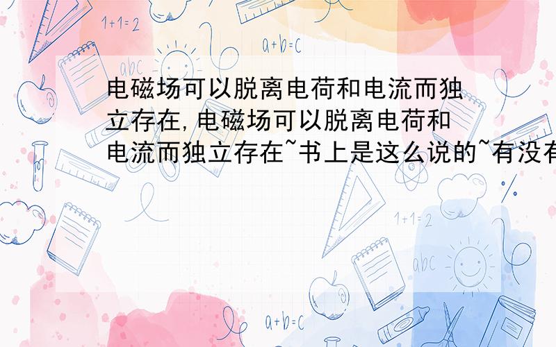 电磁场可以脱离电荷和电流而独立存在,电磁场可以脱离电荷和电流而独立存在~书上是这么说的~有没有什么实例?理论+事例~最好~