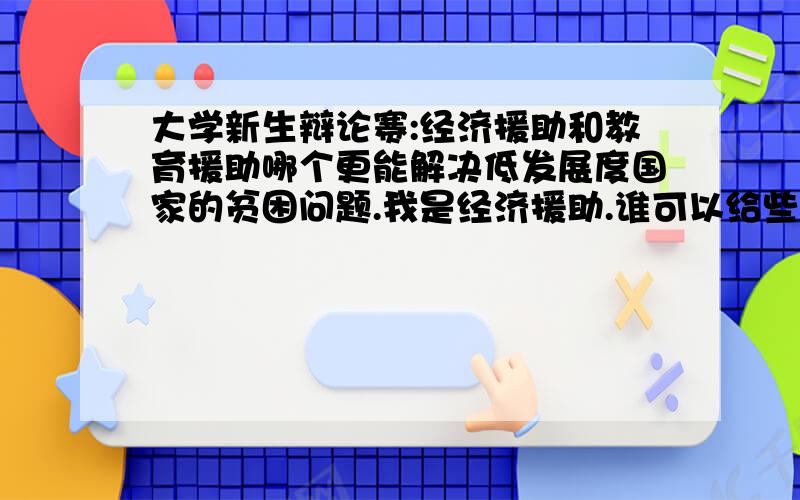 大学新生辩论赛:经济援助和教育援助哪个更能解决低发展度国家的贫困问题.我是经济援助.谁可以给些意见呢?现在毫无头绪.正反两方面都可以.希望可以有条理一些.