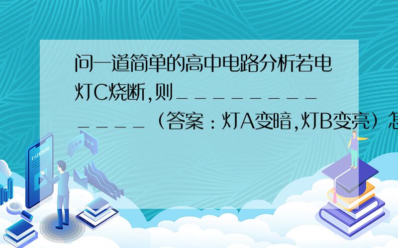 问一道简单的高中电路分析若电灯C烧断,则____________（答案：灯A变暗,灯B变亮）怎么分析?我这样分析哪里错了？：因为C烧断R(BC)增大，所以通过B的电流减小所以B变暗B与A并联，所以A的电流