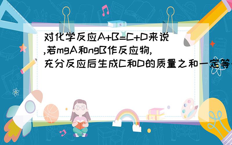 对化学反应A+B=C+D来说,若mgA和ngB作反应物,充分反应后生成C和D的质量之和一定等于（m+n）g这句话为什么是错的?