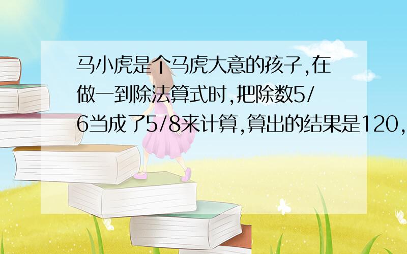 马小虎是个马虎大意的孩子,在做一到除法算式时,把除数5/6当成了5/8来计算,算出的结果是120,请设方程计算