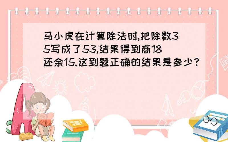 马小虎在计算除法时,把除数35写成了53,结果得到商18还余15.这到题正确的结果是多少?