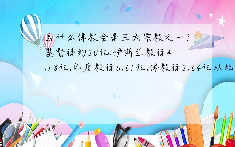 为什么佛教会是三大宗教之一?基督徒约20亿,伊斯兰教徒4.18亿,印度教徒5.61亿,佛教徒2.64亿从此看来,三大宗教应为基督教、印度教、伊斯兰教,不该有佛教.