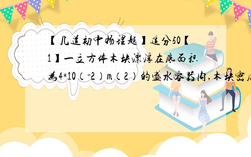 【几道初中物理题】追分50【1】一立方体木块漂浮在底面积为4*10（-2）m（2）的盛水容器内,木块密度为0.6*10（3）kg/m(3),边长L=0.1m,容器内水的深度h1=0.2m,木块下表面距水面h2=0.06m{g取10}{1}木块下