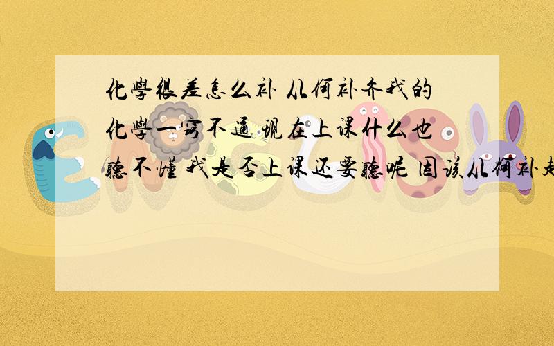 化学很差怎么补 从何补齐我的化学一窍不通 现在上课什么也听不懂 我是否上课还要听呢 因该从何补起 觉得不懂得太多了 初三的还不太明白 但我很想学好 化学最拖后腿了