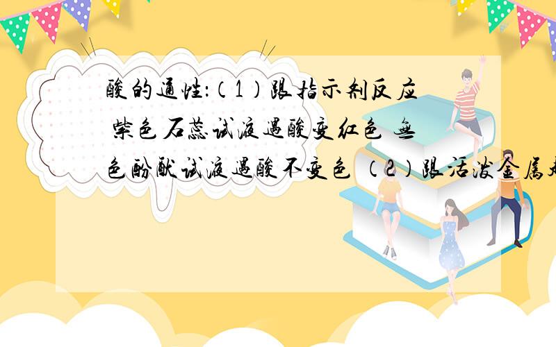 酸的通性：（1）跟指示剂反应 紫色石蕊试液遇酸变红色 无色酚酞试液遇酸不变色 （2）跟活泼金属起置换反应 酸 + 金属==盐 + 氢气 2HCl＋Fe=FeCl2＋H2↑ （3） 跟碱性氧化物反应 酸 + 性氧化物