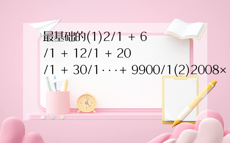 最基础的(1)2/1 + 6/1 + 12/1 + 20/1 + 30/1···+ 9900/1(2)2008×（1- 2/1 )×（1- 3/1 )×（1- 4/1 )×···×（1- 2007/1 )×（1-2008/1 )