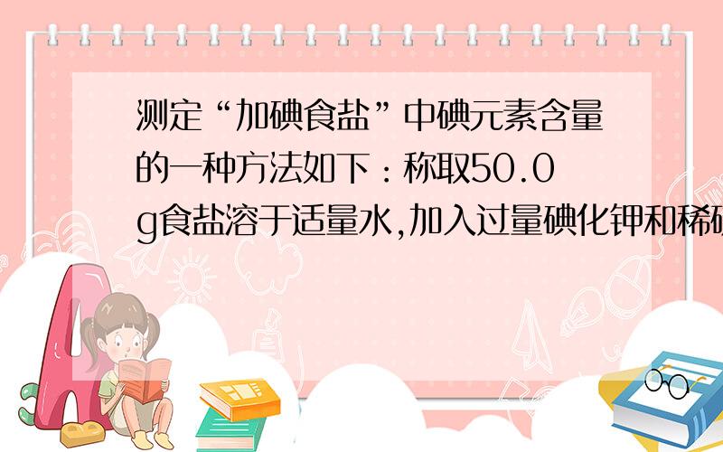 测定“加碘食盐”中碘元素含量的一种方法如下：称取50.0g食盐溶于适量水,加入过量碘化钾和稀硫酸,其反应的化学方程式为：KIO3 ＋ 5KI ＋ 3H2SO4 ＝3K2SO4 ＋ 3I2 ＋3H2O实验中,若测得生成3.0×10－