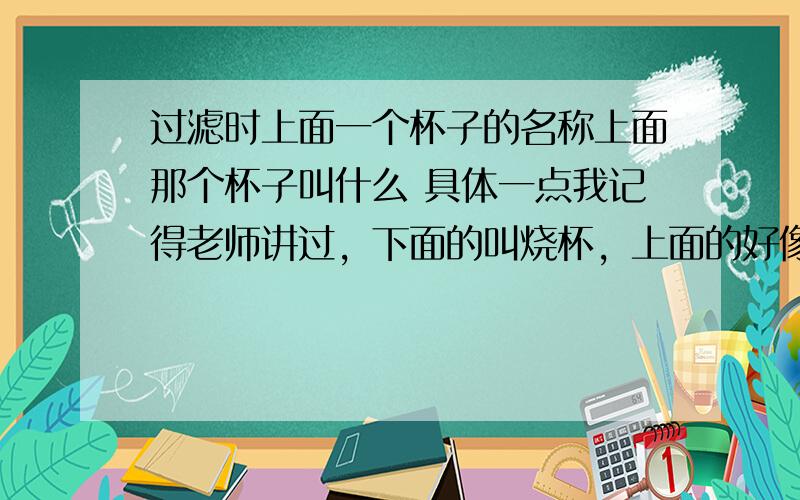 过滤时上面一个杯子的名称上面那个杯子叫什么 具体一点我记得老师讲过，下面的叫烧杯，上面的好像不叫烧杯