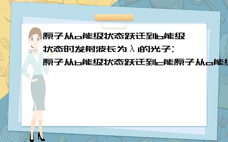 原子从a能级状态跃迁到b能级状态时发射波长为λ1的光子;原子从b能级状态跃迁到c能原子从a能级状态跃迁到b能级状态时发射波长为λ1的光子；原子从b能级状态跃迁到c能级状态时吸收波长为