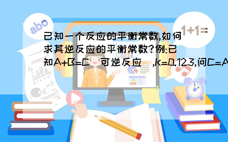 已知一个反应的平衡常数,如何求其逆反应的平衡常数?例:已知A+B=C(可逆反应),K=0.123,问C=A+B的平衡常数为多少?它们之间有什么关系?