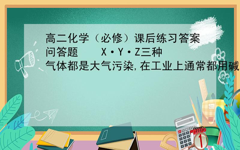 高二化学（必修）课后练习答案问答题    X·Y·Z三种气体都是大气污染,在工业上通常都用碱液吸收.已知X是化石燃料燃烧的产物之一,易造成酸雨的的主要物质；Y是一种单质,汽水溶液具有漂