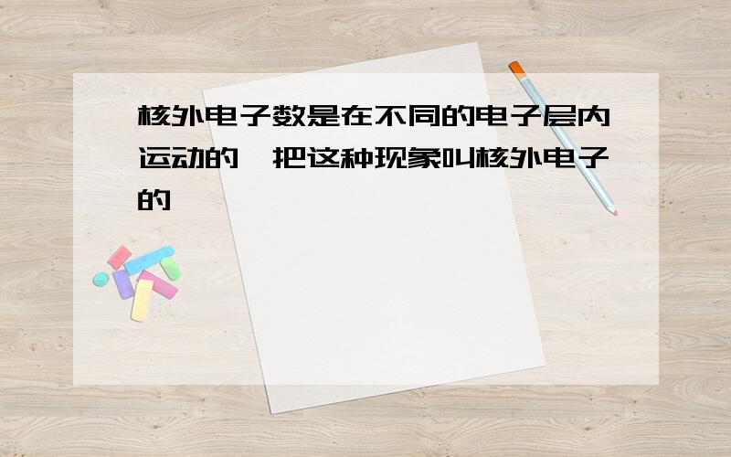 核外电子数是在不同的电子层内运动的,把这种现象叫核外电子的——————