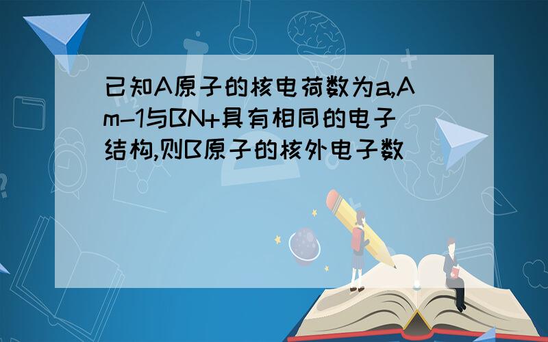 已知A原子的核电荷数为a,Am-1与BN+具有相同的电子结构,则B原子的核外电子数