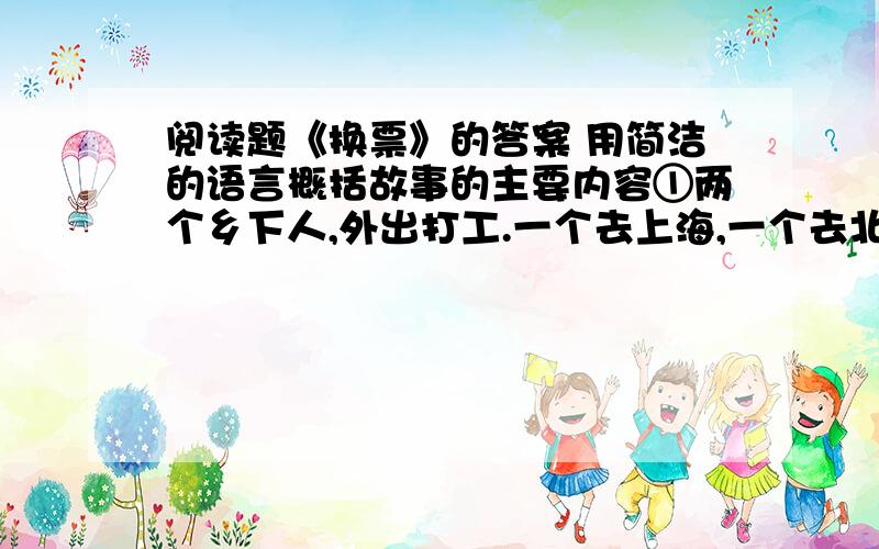 阅读题《换票》的答案 用简洁的语言概括故事的主要内容①两个乡下人,外出打工.一个去上海,一个去北京.可是在候车厅等车时,都又改变了主意,因为邻座的人议论说,上海人精明.外地人问路