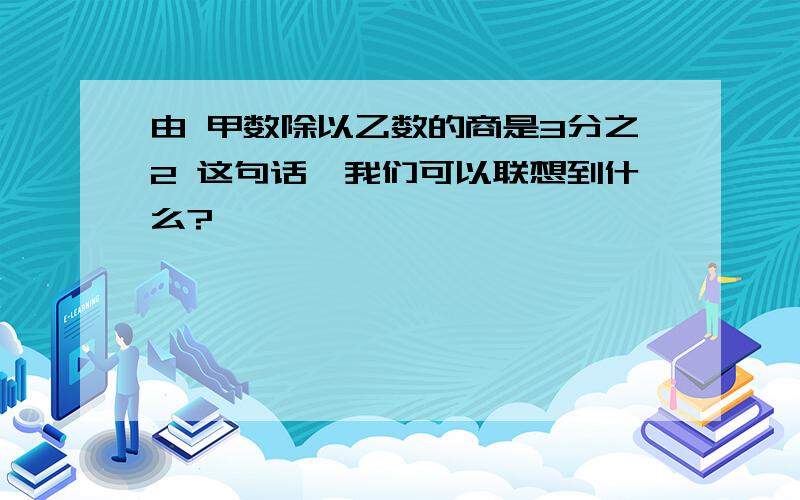 由 甲数除以乙数的商是3分之2 这句话,我们可以联想到什么?