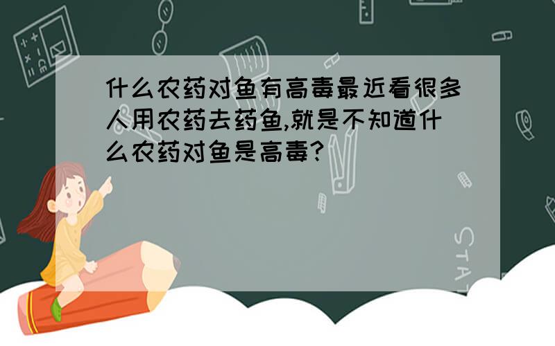 什么农药对鱼有高毒最近看很多人用农药去药鱼,就是不知道什么农药对鱼是高毒?