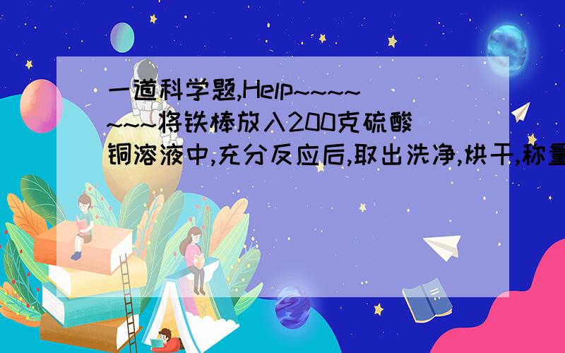 一道科学题,Help~~~~~~~将铁棒放入200克硫酸铜溶液中,充分反应后,取出洗净,烘干,称量铁棒质量增加1.6克,计算,（1）析出多少克铜?（2）原硫酸铜溶液的质量分数是多少?