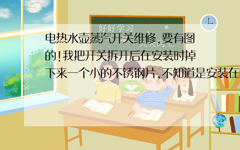 电热水壶蒸汽开关维修,要有图的!我把开关拆开后在安装时掉下来一个小的不锈钢片,不知道是安装在哪里,最好有图,