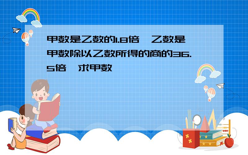 甲数是乙数的1.8倍,乙数是甲数除以乙数所得的商的36.5倍,求甲数