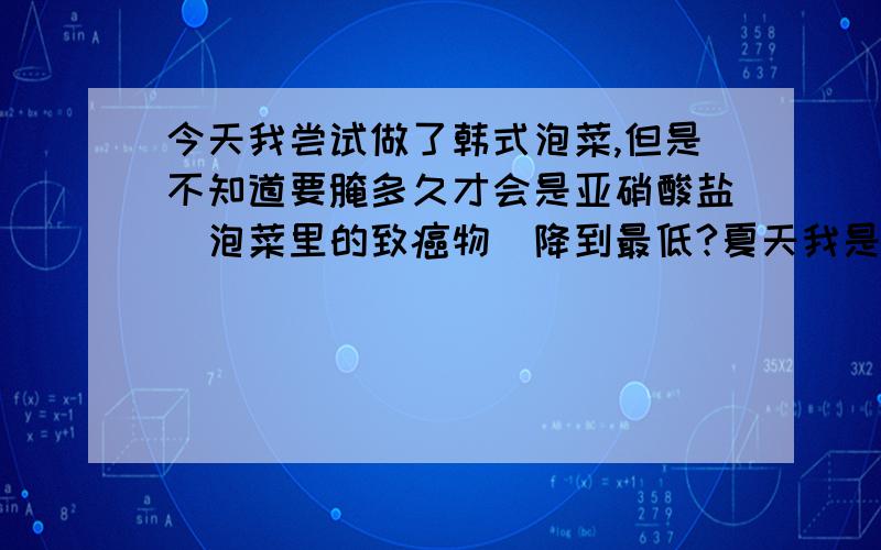 今天我尝试做了韩式泡菜,但是不知道要腌多久才会是亚硝酸盐(泡菜里的致癌物)降到最低?夏天我是这样做的 1.将白菜去除根和老帮后,用清水洗净,沥干水分,用刀切成4瓣,放入盆内,撒上 韩国