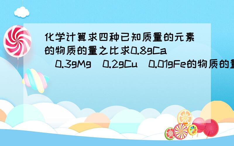 化学计算求四种已知质量的元素的物质的量之比求0.8gCa  0.3gMg  0.2gCu  0.01gFe的物质的量之比应该是0.8/40：0.3/24：0.2/64：0.01/56可算出的结果与答案总有出入,为什么?答案是  224：140：35：2我的计