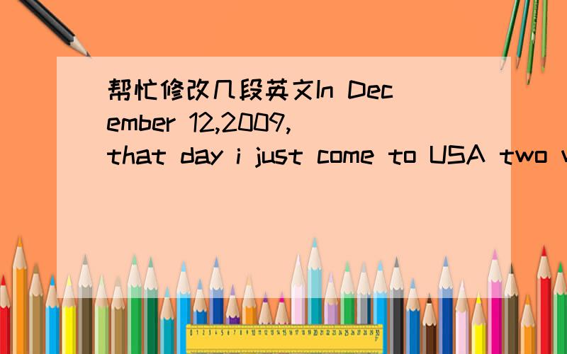 帮忙修改几段英文In December 12,2009,that day i just come to USA two weeks,I am ready to Enrolled for Haines School.I wait a minutes in the office,then I followed two students walk to my homeroom.when I coming the room the teacher tell sat on