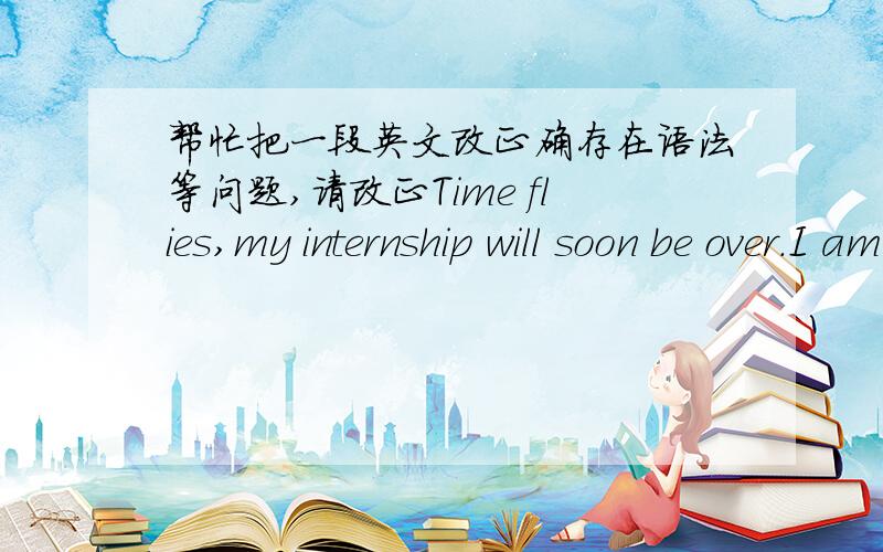 帮忙把一段英文改正确存在语法等问题,请改正Time flies,my internship will soon be over.I am very honored to complete my graduation practice in such a good company.Thanks for your support and patience to me.I apologize here if I bring