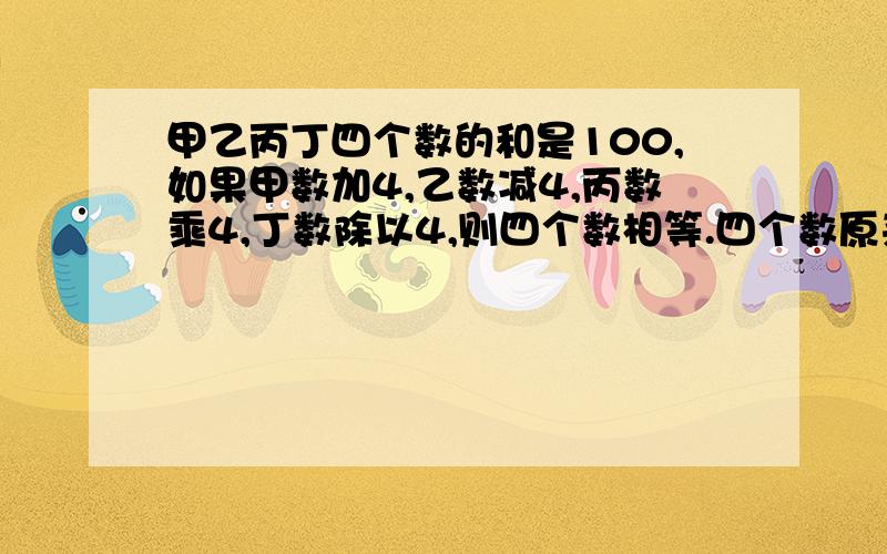 甲乙丙丁四个数的和是100,如果甲数加4,乙数减4,丙数乘4,丁数除以4,则四个数相等.四个数原来是多少?