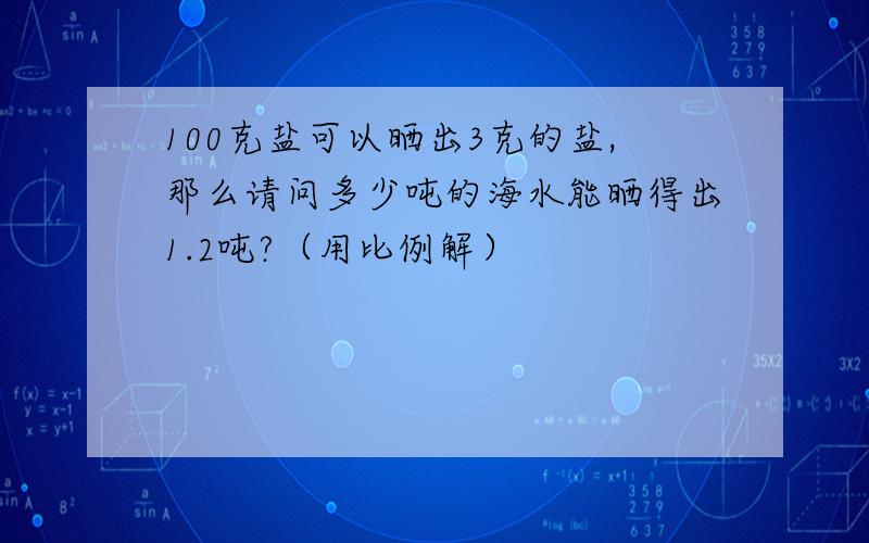 100克盐可以晒出3克的盐,那么请问多少吨的海水能晒得出1.2吨?（用比例解）