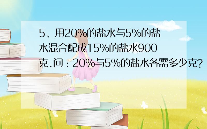 5、用20%的盐水与5%的盐水混合配成15%的盐水900克.问：20%与5%的盐水各需多少克?