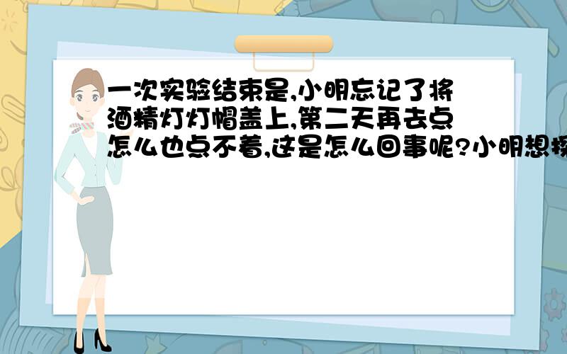 一次实验结束是,小明忘记了将酒精灯灯帽盖上,第二天再去点怎么也点不着,这是怎么回事呢?小明想探个究竟,于是设计了如下试验：①检查灯内是否还是有足量酒精,发现酒精充足.②将灯内的