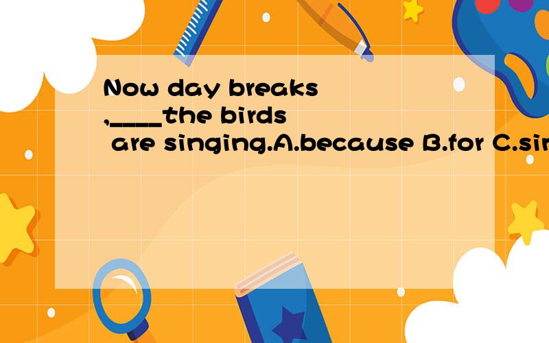 Now day breaks,____the birds are singing.A.because B.for C.since D.as并说一下这四个选项的区别,