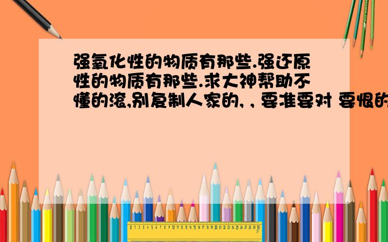 强氧化性的物质有那些.强还原性的物质有那些.求大神帮助不懂的滚,别复制人家的, , 要准要对 要恨的哦, 哈哈. 另外请说明下他们之间的反应