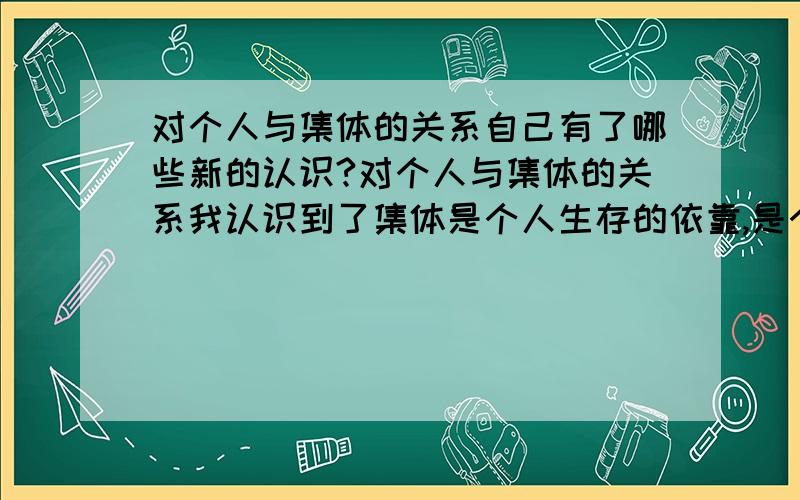 对个人与集体的关系自己有了哪些新的认识?对个人与集体的关系我认识到了集体是个人生存的依靠,是个人成长的园地,个人的生活,学习和工作都离不开集体;个人是组成集体的细胞,集体的发