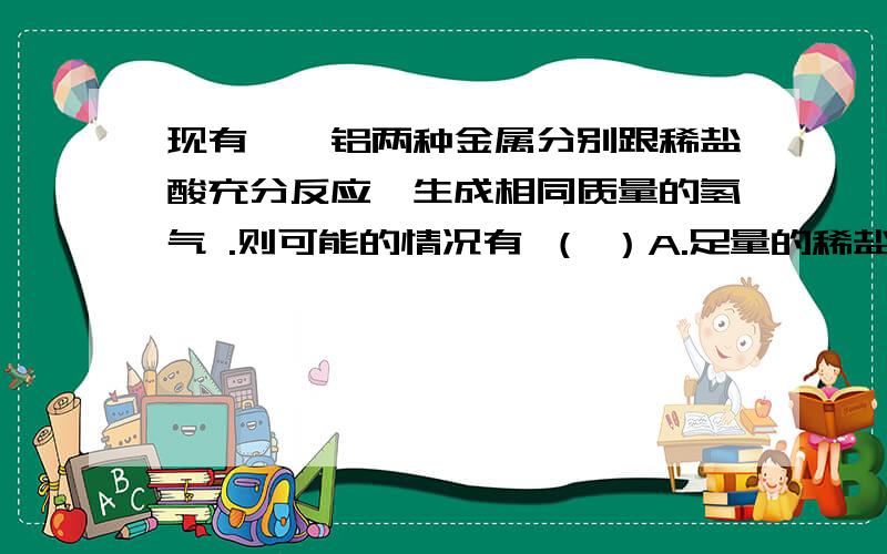 现有镁、铝两种金属分别跟稀盐酸充分反应,生成相同质量的氢气 .则可能的情况有 （ ）A.足量的稀盐酸与等质量的镁、铝发生反应B.足量的稀盐酸与质量比为4:3的镁、铝发生反应C.足量的稀