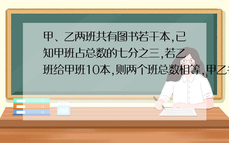 甲、乙两班共有图书若干本,已知甲班占总数的七分之三,若乙班给甲班10本,则两个班总数相等,甲乙各有几本?