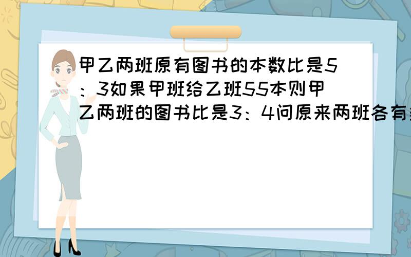 甲乙两班原有图书的本数比是5：3如果甲班给乙班55本则甲乙两班的图书比是3：4问原来两班各有多少本图书用转换法做